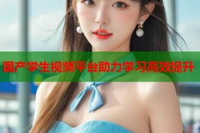 国产学生视频平台助力学习高效提升