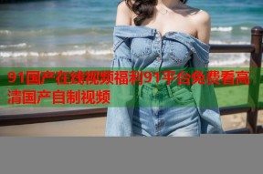 91国产在线视频福利91平台免费看高清国产自制视频