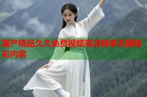 国产精品久久免费视频高清畅享无限精彩内容