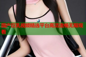 国产巨乳视频精选平台高清流畅无限观看