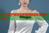 2019国产情侣免费视频精选高清畅享平台