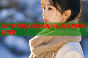 国产免费野战在线视频平台高清流畅随时观看