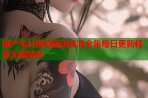 国产毛片视频国语高清全集每日更新畅享无限精彩