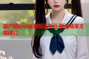 国产精彩小视频精选平台 极速畅享无限精彩