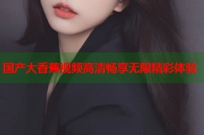 国产大香蕉视频高清畅享无限精彩体验