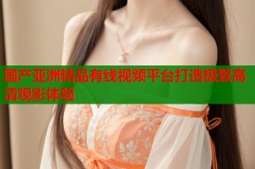 国产亚洲精品有线视频平台打造极致高清观影体验