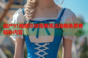 国产91视频在线观看高清流畅免费看精彩内容