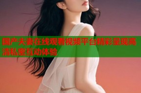 国产夫妻在线观看视频平台精彩呈现高清私密互动体验