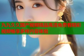 九九久久国产视频精品高清免费看精彩视频畅享多样内容体验