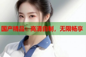 国产精品：高清自制，无限畅享