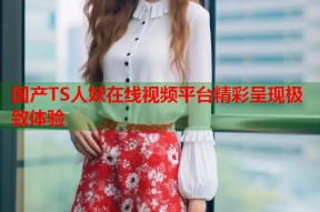 国产TS人妖在线视频平台精彩呈现极致体验