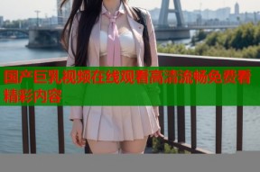 国产巨乳视频在线观看高清流畅免费看精彩内容