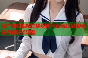 国产老妇视频在线观看平台精彩呈现精彩内容轻松观看