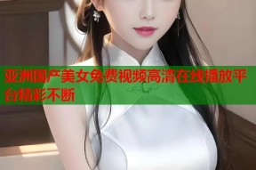 亚洲国产美女免费视频高清在线播放平台精彩不断