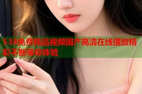 538免费精品视频国产高清在线播放精彩不断等你体验