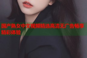 国产熟女中文视频精选高清无广告畅享精彩体验