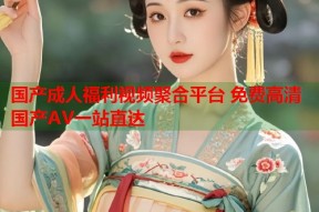 国产成人福利视频聚合平台 免费高清国产AV一站直达
