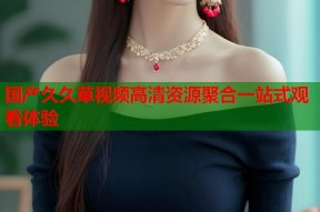 国产久久草视频高清资源聚合一站式观看体验