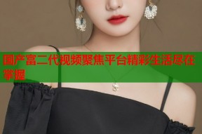 国产富二代视频聚焦平台精彩生活尽在掌握
