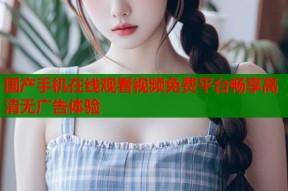 国产手机在线观看视频免费平台畅享高清无广告体验