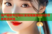 国产视频专区精彩呈现海量原创内容尽享高清体验