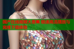国产在线视频大香蕉 极速高清播放与离线下载体验