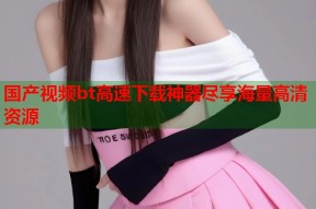 国产视频bt高速下载神器尽享海量高清资源