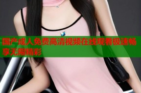 国产成人免费高清视频在线观看极速畅享无限精彩