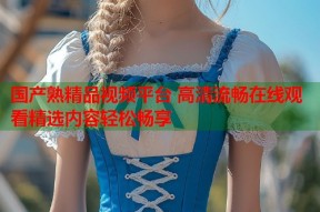 国产熟精品视频平台 高清流畅在线观看精选内容轻松畅享