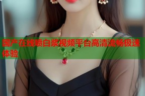 国产在线喷白浆视频平台高清流畅极速体验