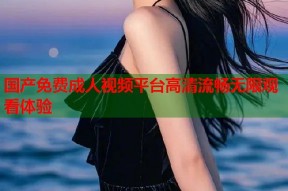 国产免费成人视频平台高清流畅无限观看体验