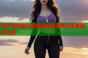 国产老鸭窝在线视频高清流畅免费看精彩内容