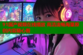 91国产视频在线播放 高清流畅海量原创内容随心看