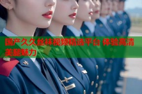 国产久久丝袜视频精选平台 体验高清美腿魅力