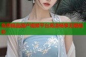 免费精品国产视频平台高清畅享无限精彩