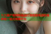 久久国产视频精品店打造极致高清影视体验一站式观看平台
