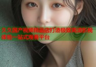 久久国产视频精品店打造极致高清影视体验一站式观看平台