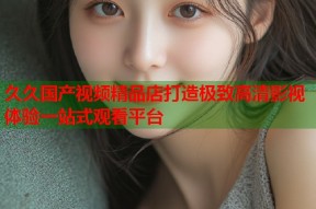 久久国产视频精品店打造极致高清影视体验一站式观看平台