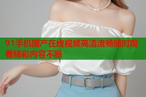 91手机国产在线视频高清流畅随时观看精彩内容不断