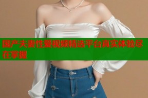 国产夫妻性爱视频精选平台真实体验尽在掌握