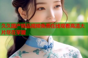 久久国产精品视频免费在线观看高清大片尽在掌握