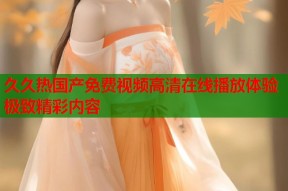 久久热国产免费视频高清在线播放体验极致精彩内容