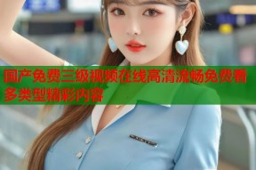 国产免费三级视频在线高清流畅免费看多类型精彩内容