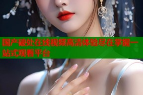 国产破处在线视频高清体验尽在掌握一站式观看平台