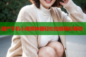 国产手机小视频神器轻松拍摄精彩瞬间