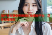 国产青青草免费视频在线播放平台，尽享无限精彩