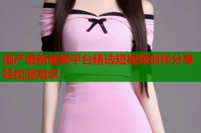 国产最新视频平台精选短视频创作分享轻松涨知识