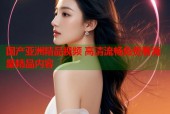 国产亚洲精品视频 高清流畅免费看海量精品内容