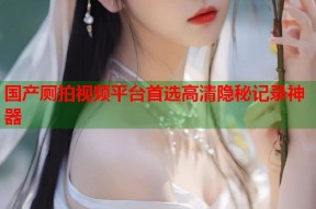 国产厕拍视频平台首选高清隐秘记录神器