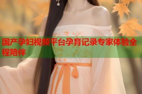 国产孕妇视频平台孕育记录专家体验全程陪伴
